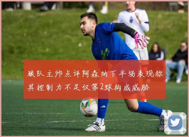 狼队主帅点评阿森纳下半场表现称其控制力不足仅第2球构成威胁