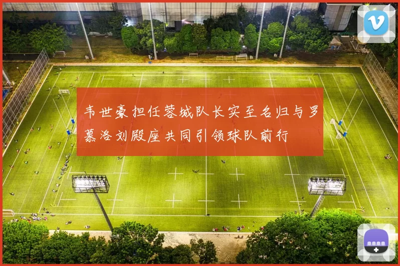 韦世豪担任蓉城队长实至名归与罗慕洛刘殿座共同引领球队前行