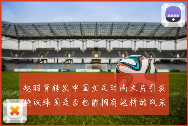 赵昭贤转发中国女足时尚大片引发热议韩国是否也能拥有这样的风采