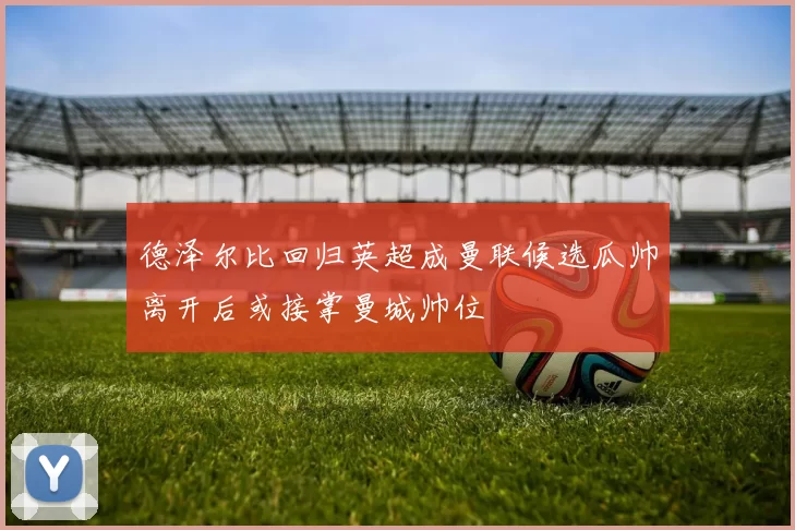 德泽尔比回归英超成曼联候选瓜帅离开后或接掌曼城帅位
