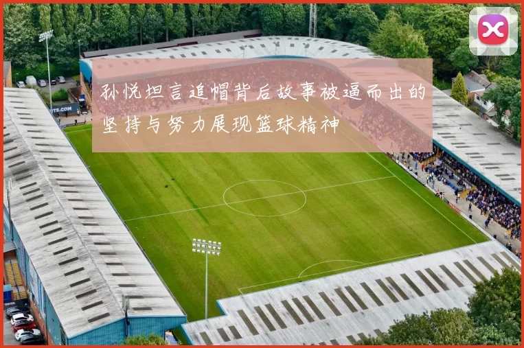 孙悦坦言追帽背后故事被逼而出的坚持与努力展现篮球精神
