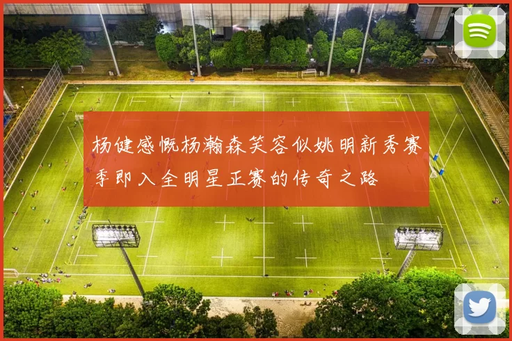 杨健感慨杨瀚森笑容似姚明新秀赛季即入全明星正赛的传奇之路