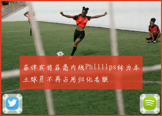 菲律宾将菲裔内线Phillips转为本土球员不再占用归化名额