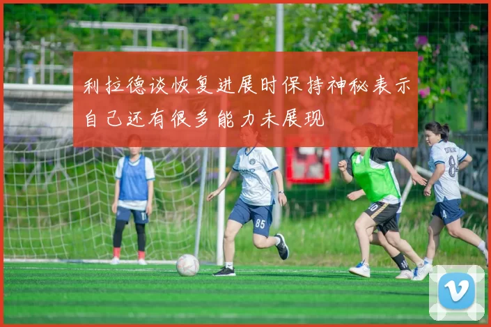 利拉德谈恢复进展时保持神秘表示自己还有很多能力未展现