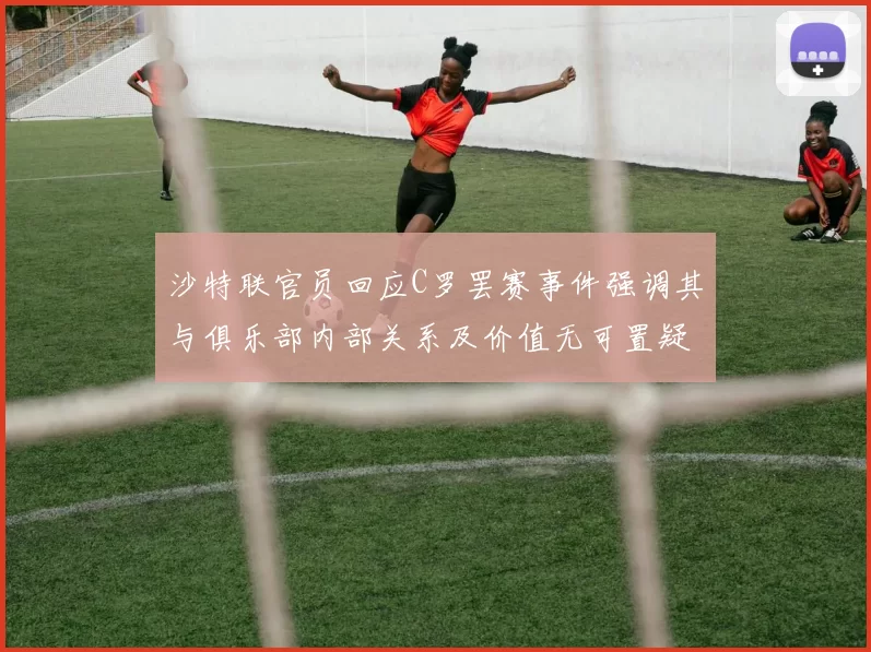 沙特联官员回应C罗罢赛事件强调其与俱乐部内部关系及价值无可置疑
