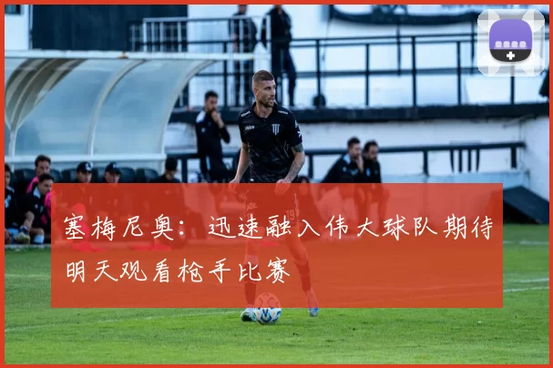 塞梅尼奥：迅速融入伟大球队期待明天观看枪手比赛