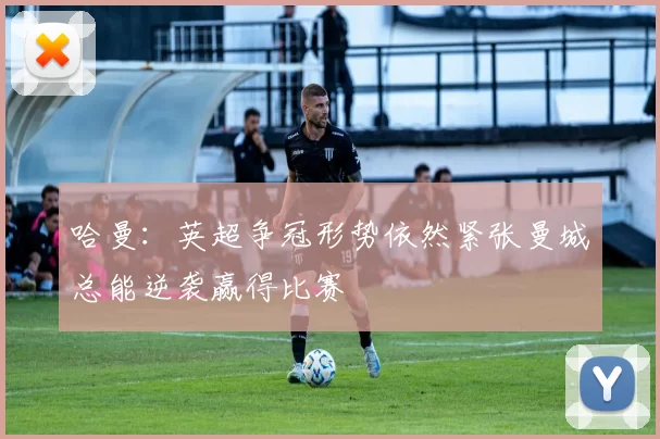 哈曼：英超争冠形势依然紧张曼城总能逆袭赢得比赛