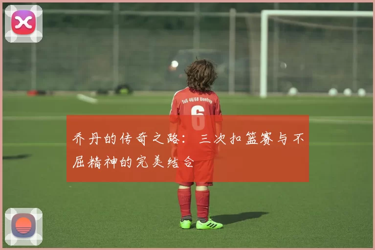 乔丹的传奇之路：三次扣篮赛与不屈精神的完美结合