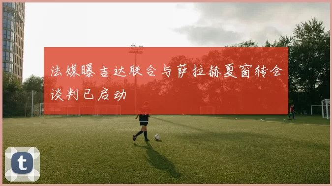 法媒曝吉达联合与萨拉赫夏窗转会谈判已启动