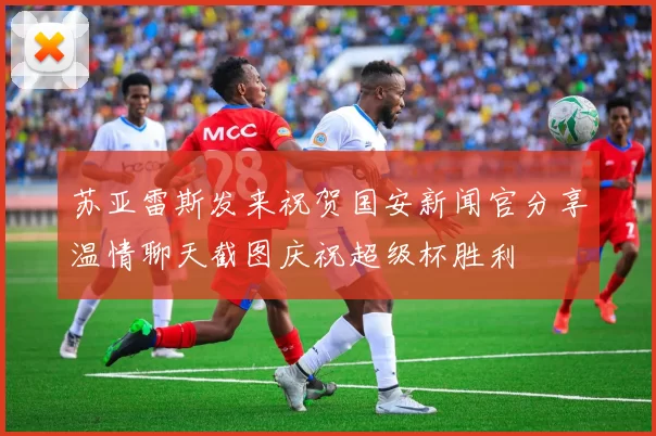 苏亚雷斯发来祝贺国安新闻官分享温情聊天截图庆祝超级杯胜利