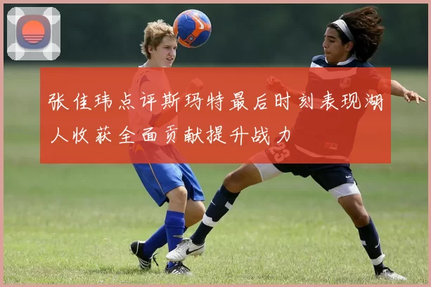 张佳玮点评斯玛特最后时刻表现湖人收获全面贡献提升战力